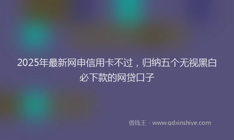 2025年最新网申信用卡不过,归纳五个无视黑白必下款的网贷口子