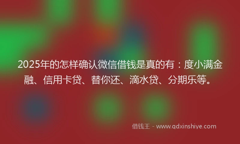2025年的怎样确认微信借钱是真的有：度小满金融、信用卡贷、替你还、滴水贷、分期乐等。
