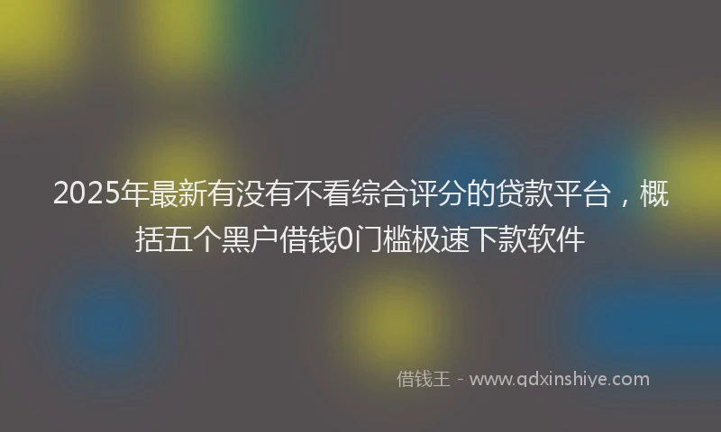 2025年最新有没有不看综合评分的贷款平台，概括五个黑户借钱0门槛极速下款软件