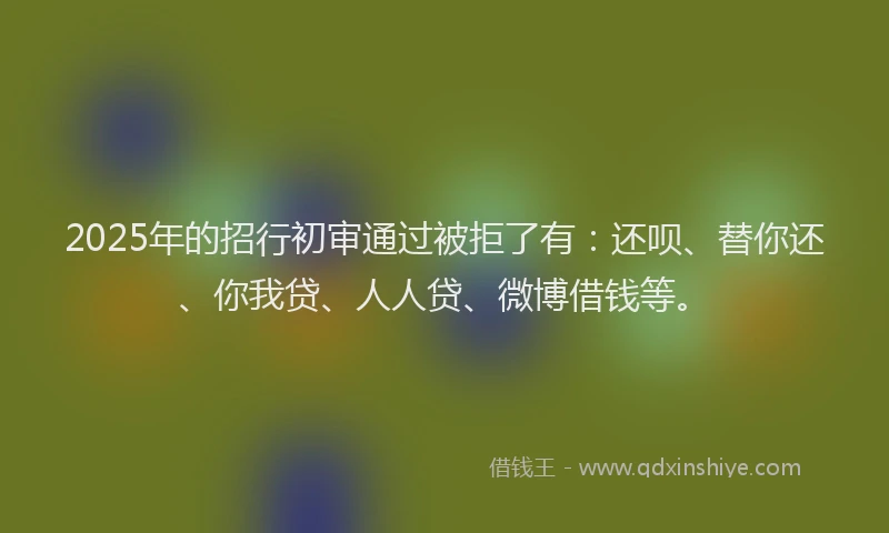 2025年的招行初审通过被拒了有：还呗、替你还、你我贷、人人贷、微博借钱等。