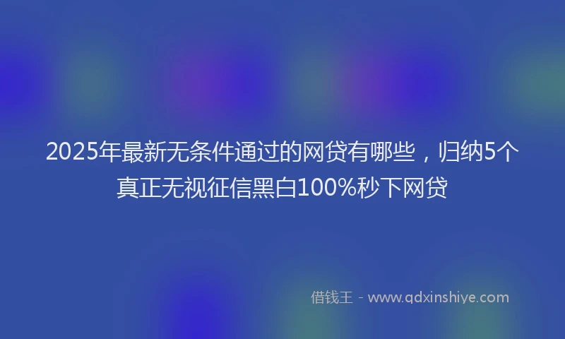 2025年最新无条件通过的网贷有哪些，归纳5个真正无视征信黑白100%秒下网贷