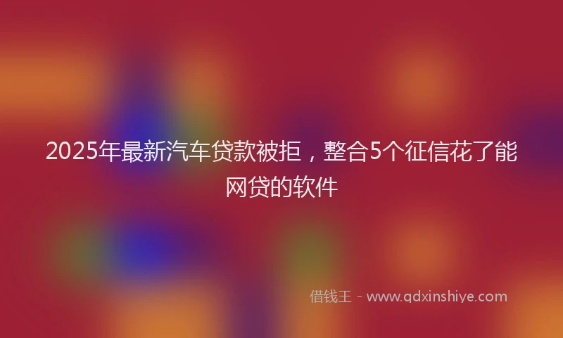 2025年最新汽车贷款被拒，整合5个征信花了能网贷的软件