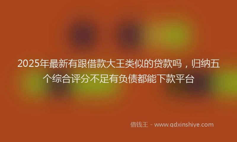 2025年最新有跟借款大王类似的贷款吗，归纳五个综合评分不足有负债都能下款平台