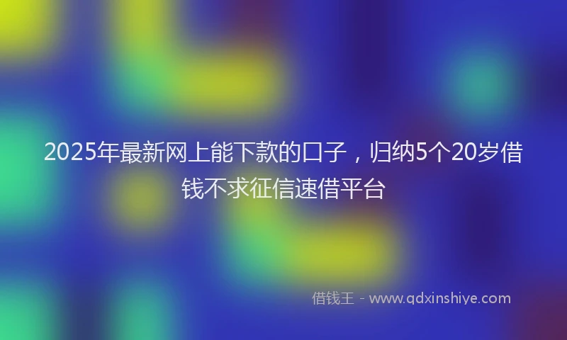2025年最新网上能下款的口子，归纳5个20岁借钱不求征信速借平台