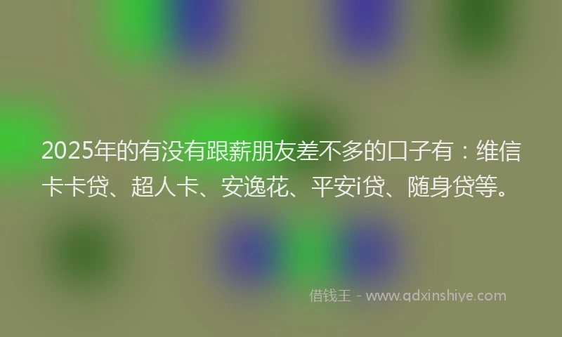 2025年的有没有跟薪朋友差不多的口子有：维信卡卡贷、超人卡、安逸花、平安i贷、随身贷等。