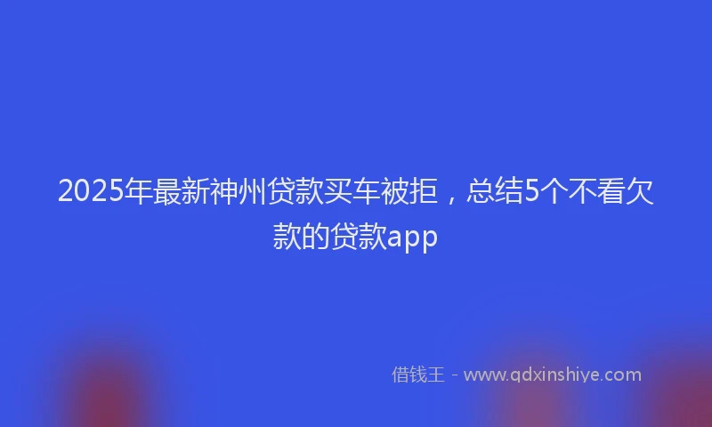 2025年最新神州贷款买车被拒，总结5个不看欠款的贷款app