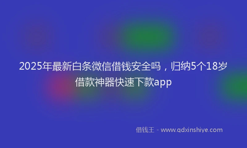 2025年最新白条微信借钱安全吗，归纳5个18岁借款神器快速下款app