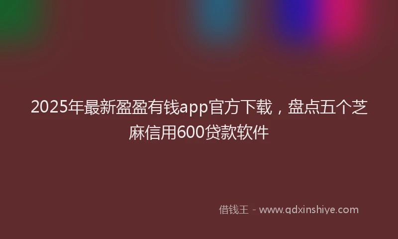 2025年最新盈盈有钱app官方下载，盘点五个芝麻信用600贷款软件