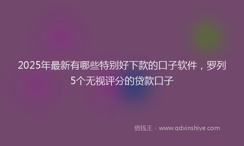 2025年最新有哪些特别好下款的口子软件，罗列5个无视评分的贷款口子