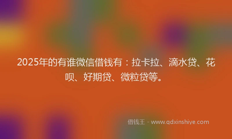 2025年的有谁微信借钱有：拉卡拉、滴水贷、花呗、好期贷、微粒贷等。
