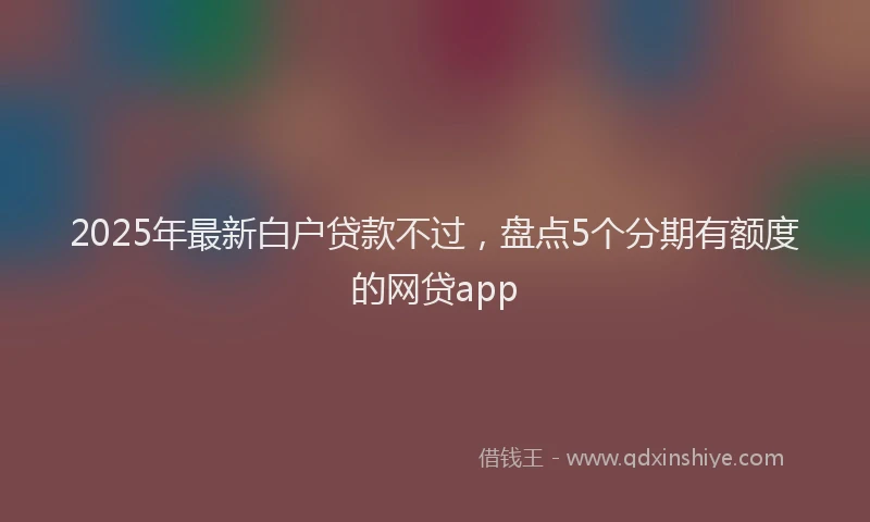2025年最新白户贷款不过，盘点5个分期有额度的网贷app