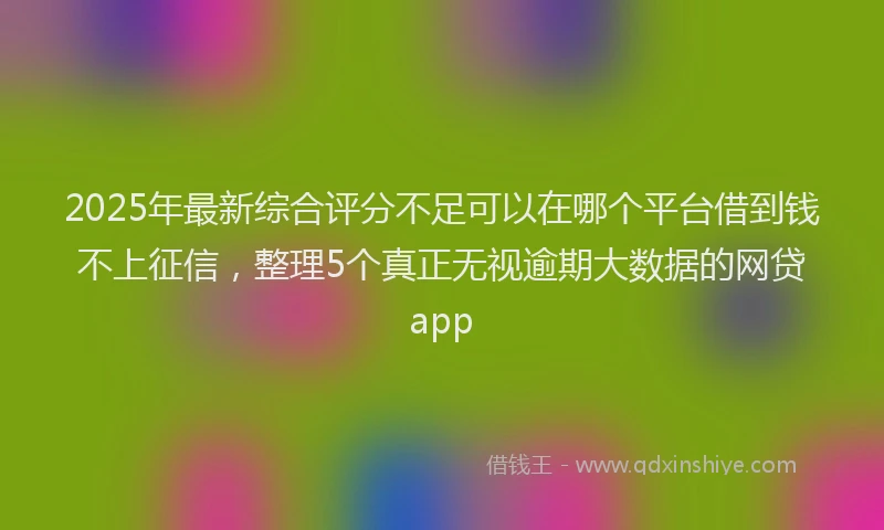 2025年最新综合评分不足可以在哪个平台借到钱不上征信，整理5个真正无视逾期大数据的网贷app