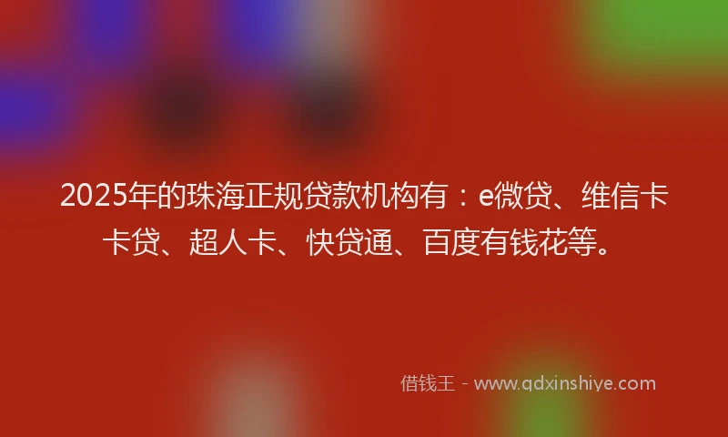 2025年的珠海正规贷款机构有：e微贷、维信卡卡贷、超人卡、快贷通、百度有钱花等。