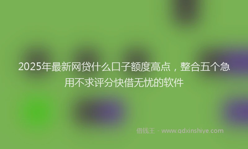 2025年最新网贷什么口子额度高点，整合五个急用不求评分快借无忧的软件