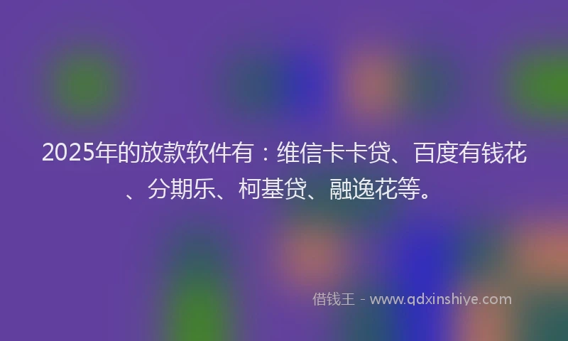 2025年的放款软件有：维信卡卡贷、百度有钱花、分期乐、柯基贷、融逸花等。