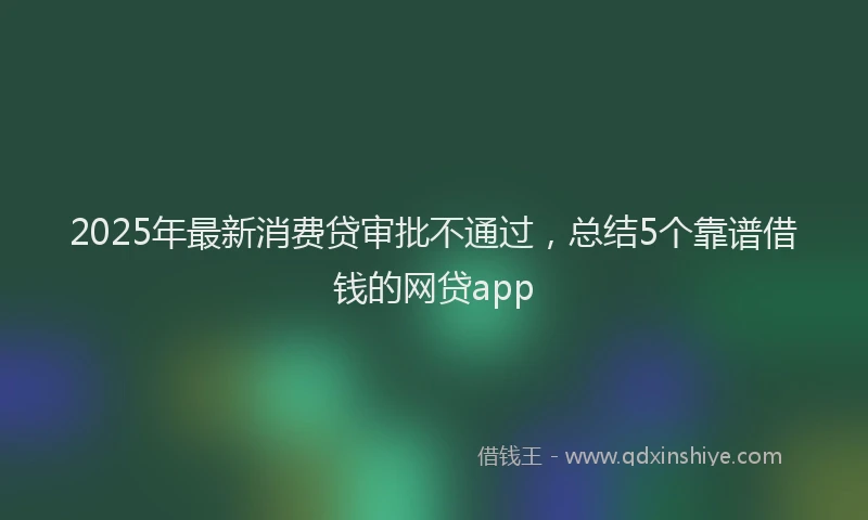 2025年最新消费贷审批不通过，总结5个靠谱借钱的网贷app