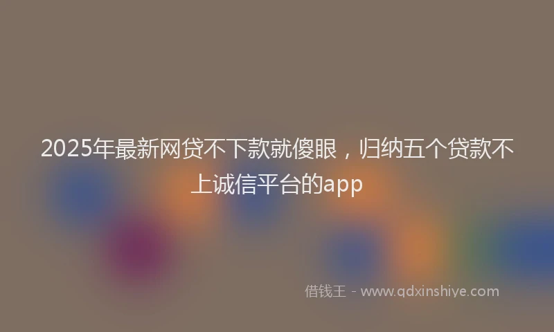 2025年最新网贷不下款就傻眼，归纳五个贷款不上诚信平台的app