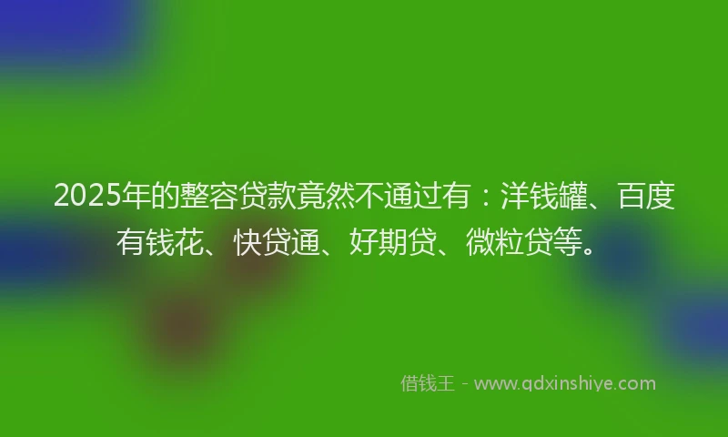 2025年的整容贷款竟然不通过有：洋钱罐、百度有钱花、快贷通、好期贷、微粒贷等。