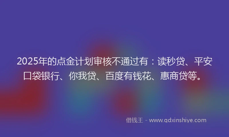 2025年的点金计划审核不通过有：读秒贷、平安口袋银行、你我贷、百度有钱花、惠商贷等。