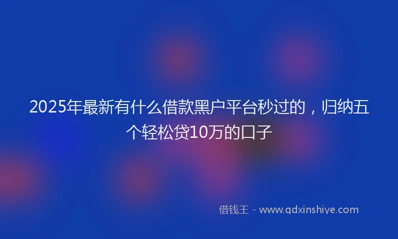 2025年最新有什么借款黑户平台秒过的，归纳五个轻松贷10万的口子