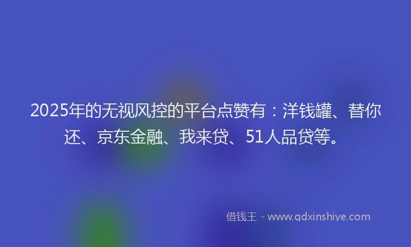 2025年的无视风控的平台点赞有：洋钱罐、替你还、京东金融、我来贷、51人品贷等。