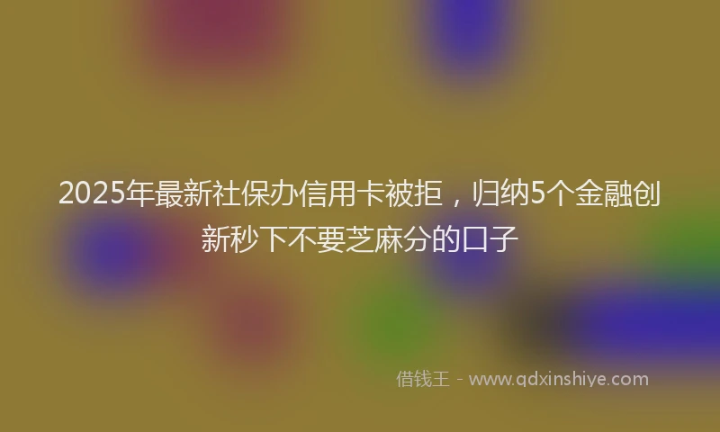 2025年最新社保办信用卡被拒，归纳5个金融创新秒下不要芝麻分的口子