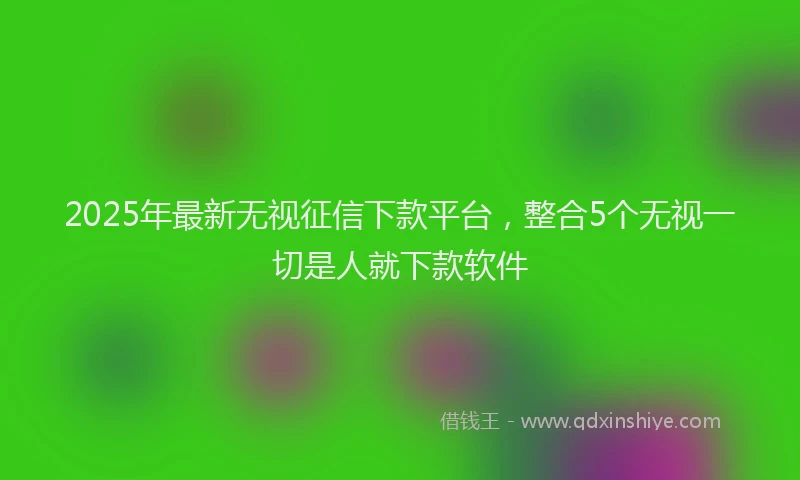 2025年最新无视征信下款平台，整合5个无视一切是人就下款软件