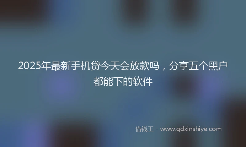 2025年最新手机贷今天会放款吗，分享五个黑户都能下的软件