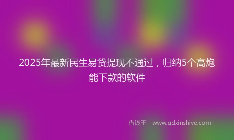2025年最新民生易贷提现不通过，归纳5个高炮能下款的软件
