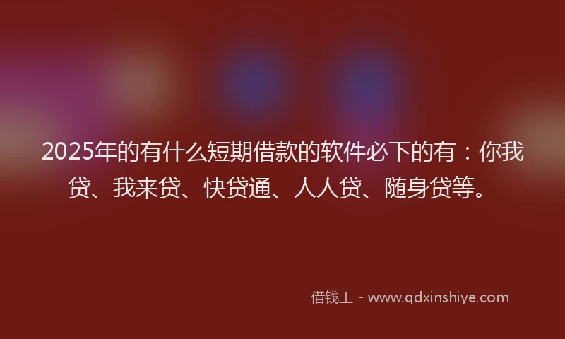 2025年的有什么短期借款的软件必下的有：你我贷、我来贷、快贷通、人人贷、随身贷等。