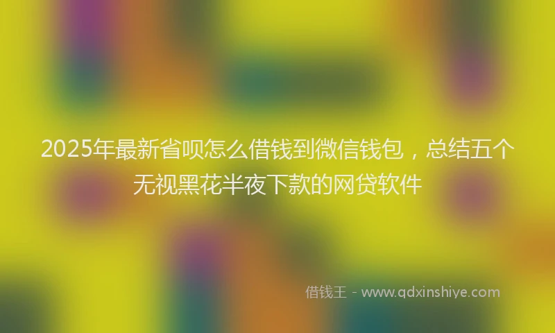 2025年最新省呗怎么借钱到微信钱包，总结五个无视黑花半夜下款的网贷软件