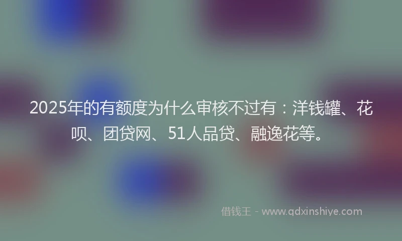 2025年的有额度为什么审核不过有：洋钱罐、花呗、团贷网、51人品贷、融逸花等。