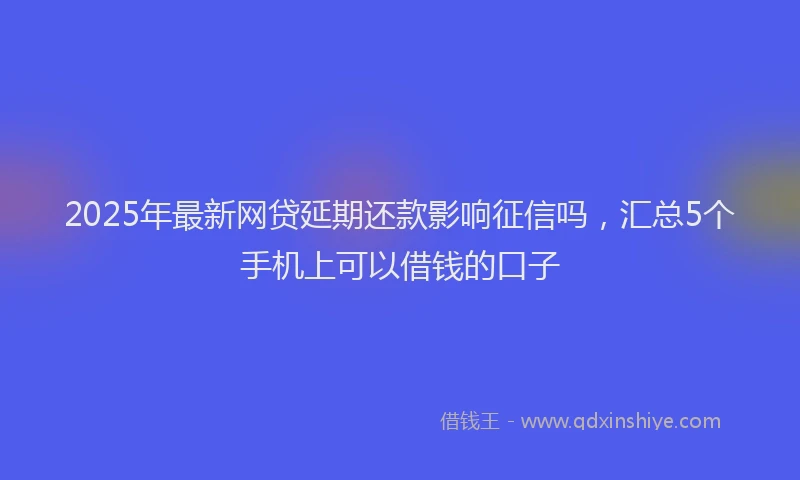 2025年最新网贷延期还款影响征信吗，汇总5个手机上可以借钱的口子
