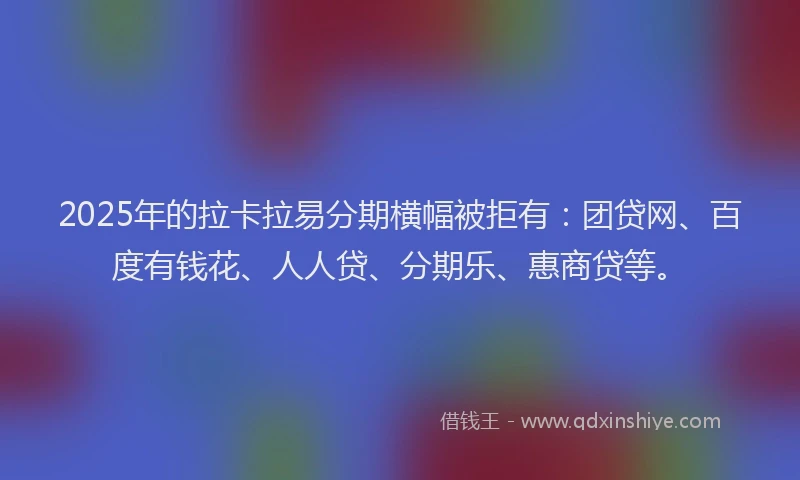 2025年的拉卡拉易分期横幅被拒有：团贷网、百度有钱花、人人贷、分期乐、惠商贷等。