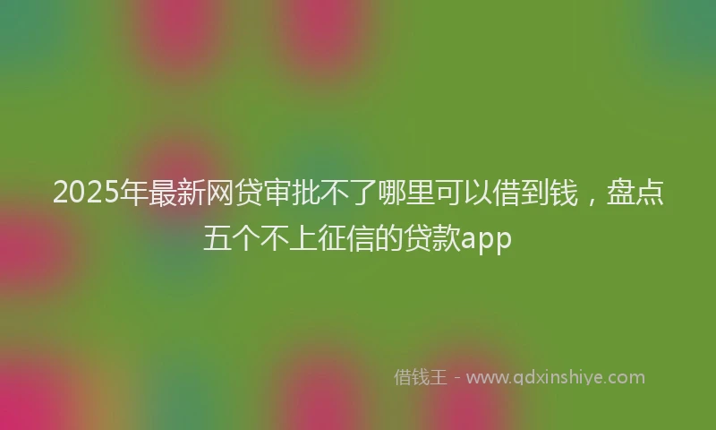 2025年最新网贷审批不了哪里可以借到钱，盘点五个不上征信的贷款app