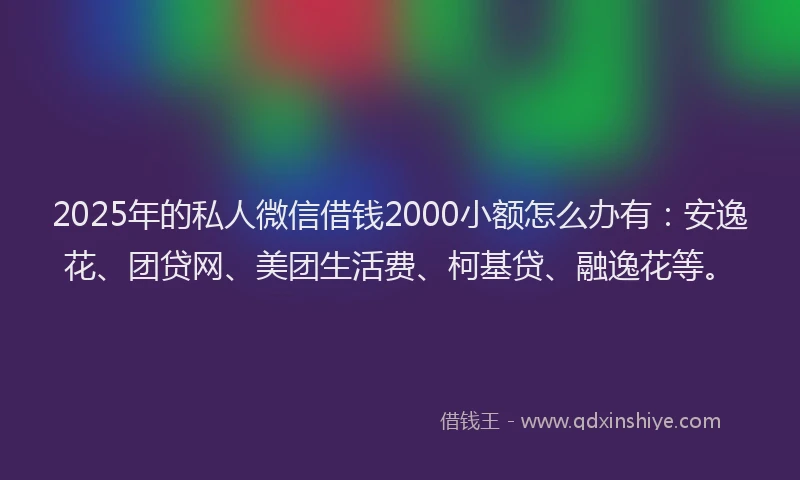2025年的私人微信借钱2000小额怎么办有：安逸花、团贷网、美团生活费、柯基贷、融逸花等。