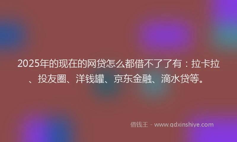 2025年的现在的网贷怎么都借不了了有：拉卡拉、投友圈、洋钱罐、京东金融、滴水贷等。