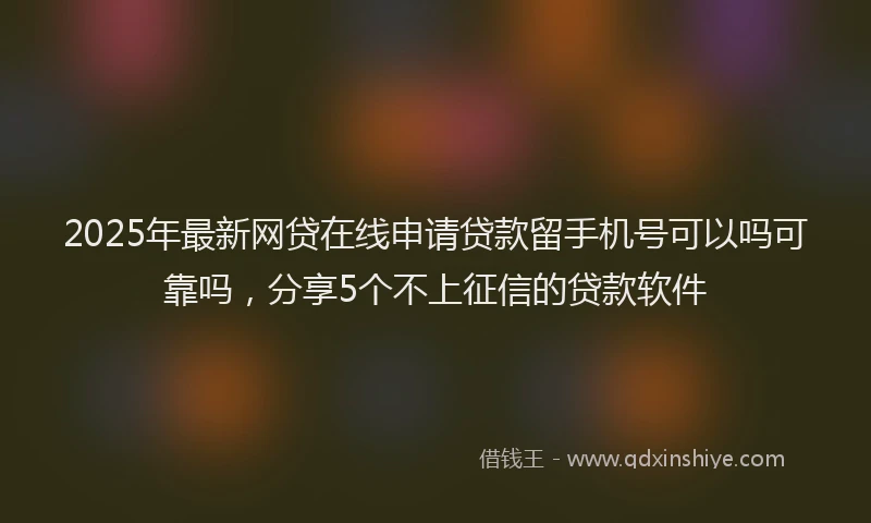 2025年最新网贷在线申请贷款留手机号可以吗可靠吗，分享5个不上征信的贷款软件