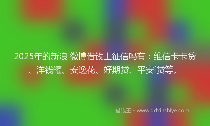 2025年的新浪 微博借钱上征信吗有：维信卡卡贷、洋钱罐、安逸花、好期贷、平安i贷等。