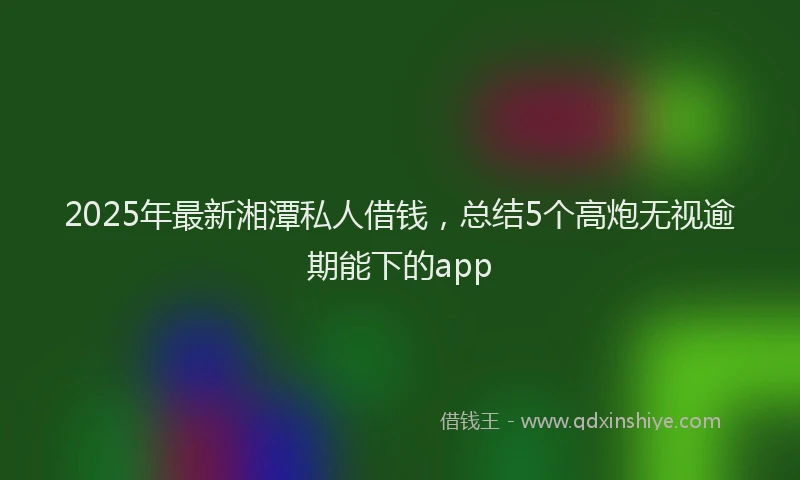 2025年最新湘潭私人借钱，总结5个高炮无视逾期能下的app