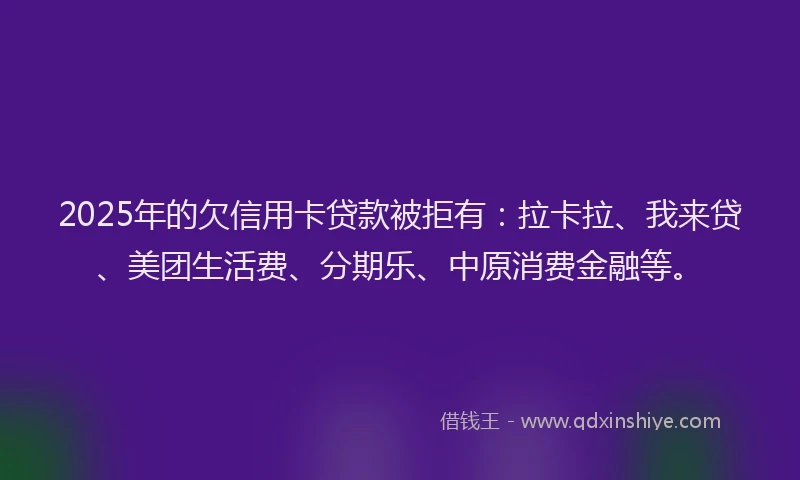 2025年的欠信用卡贷款被拒有：拉卡拉、我来贷、美团生活费、分期乐、中原消费金融等。