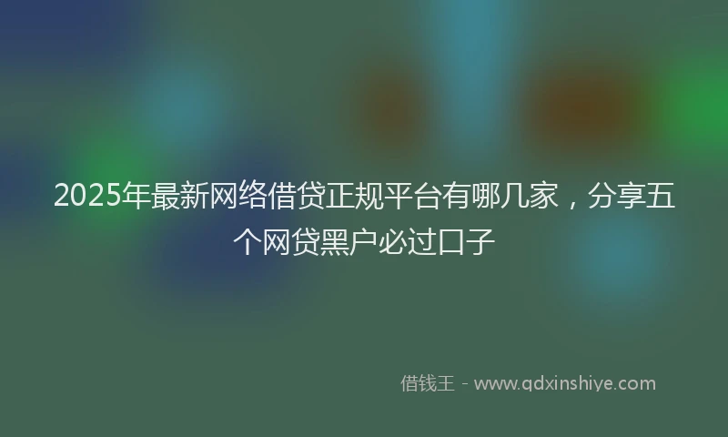 2025年最新网络借贷正规平台有哪几家，分享五个网贷黑户必过口子