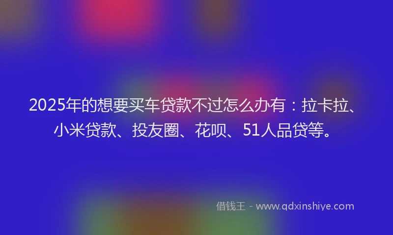2025年的想要买车贷款不过怎么办有：拉卡拉、小米贷款、投友圈、花呗、51人品贷等。