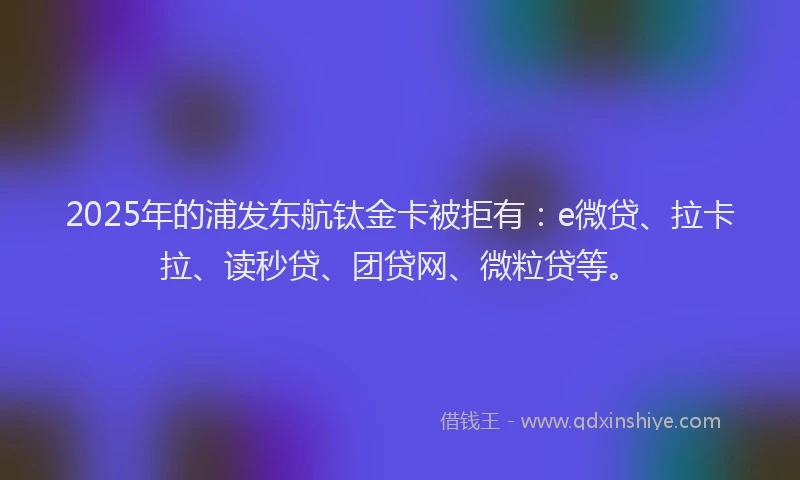 2025年的浦发东航钛金卡被拒有：e微贷、拉卡拉、读秒贷、团贷网、微粒贷等。