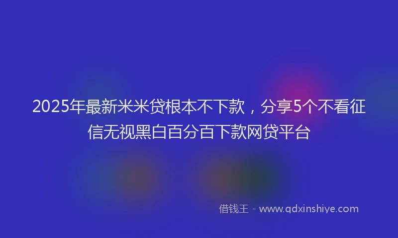 2025年最新米米贷根本不下款,分享5个不看征信无视黑白百分百下款网贷平台