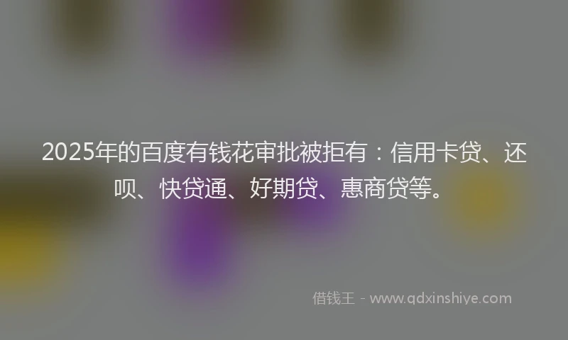 2025年的百度有钱花审批被拒有：信用卡贷、还呗、快贷通、好期贷、惠商贷等。