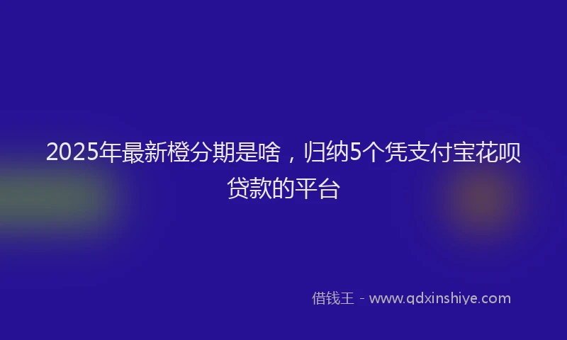 2025年最新橙分期是啥，归纳5个凭支付宝花呗贷款的平台