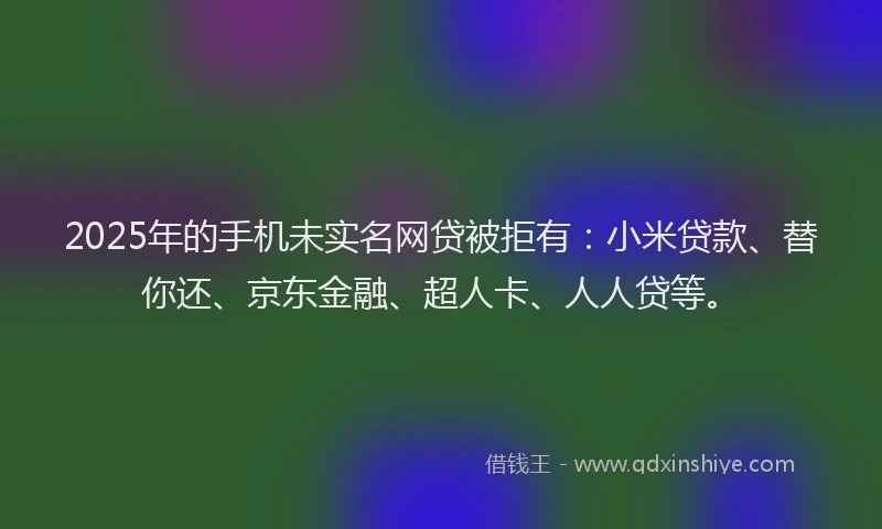 2025年的手机未实名网贷被拒有：小米贷款、替你还、京东金融、超人卡、人人贷等。