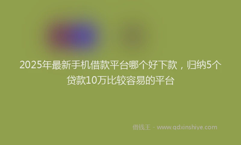2025年最新手机借款平台哪个好下款，归纳5个贷款10万比较容易的平台