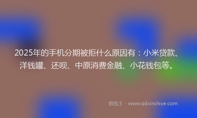 2025年的手机分期被拒什么原因有：小米贷款、洋钱罐、还呗、中原消费金融、小花钱包等。